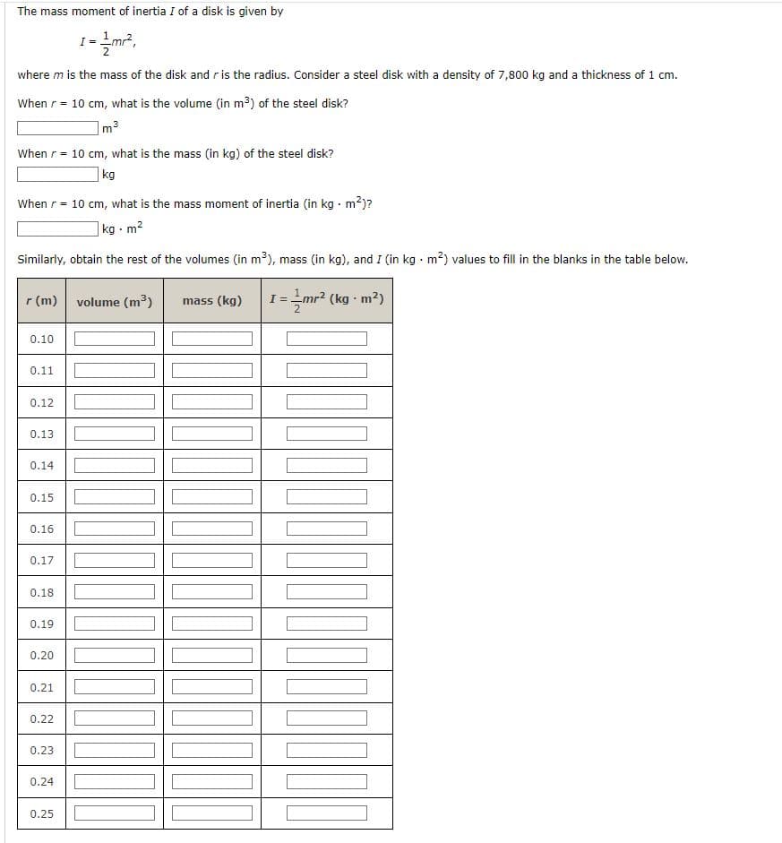 The mass moment of inertia I of a disk is given by
I
1=21mr²,
where m is the mass of the disk and r is the radius. Consider a steel disk with a density of 7,800 kg and a thickness of 1 cm.
When r = 10 cm, what is the volume (in m³) of the steel disk?
m³
When r = 10 cm, what is the mass (in kg) of the steel disk?
kg
When r = 10 cm, what is the mass moment of inertia (in kg. m²)?
kg-m²
Similarly, obtain the rest of the volumes (in m³), mass (in kg), and I (in kg. m²) values to fill in the blanks in the table below.
I=//mr²
(kg-m²)
r (m)
0.10
0.11
0.12
0.13
0.14
0.15
0.16
0.17
0.18
0.19
0.20
0.21
0.22
0.23
0.24
0.25
volume (m³) mass (kg)
100