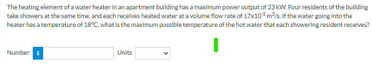 The heating element of a water heater in an apartment building has a maximum power output of 23 kW. Four residents of the building
take showers at the same time, and each receives heated water at a volume flow rate of 17x105 m³/s. If the water going into the
heater has a temperature of 18°C, what is the maximum possible temperature of the hot water that each showering resident receives?
Number
Units