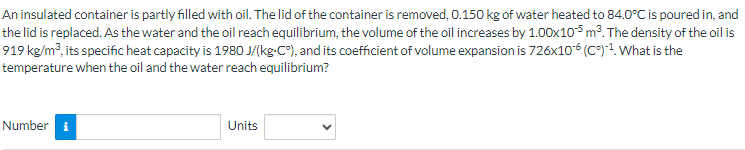 An insulated container is partly filled with oil. The lid of the container is removed, 0.150 kg of water heated to 84.0°C is poured in, and
the lid is replaced. As the water and the oil reach equilibrium, the volume of the oil increases by 1.00x105 m³. The density of the oil is
919 kg/m³, its specific heat capacity is 1980 J/(kg-C°), and its coefficient of volume expansion is 726x10-6 (Cº)-¹. What is the
temperature when the oil and the water reach equilibrium?
Number
Units