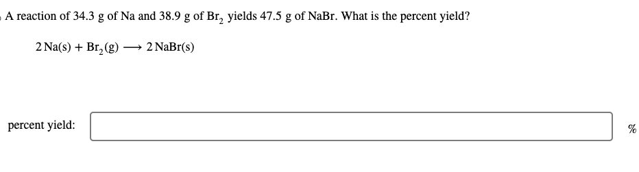 A reaction of 34.3 g of Na and 38.9 g of Br₂ yields 47.5 g of NaBr. What is the percent yield?
2 Na(s) + Br₂(g)
2 NaBr(s)
percent yield:
%