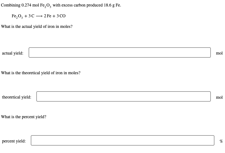 Combining 0.274 mol Fe₂O3 with excess carbon produced 18.6 g Fe.
Fe₂O3 + 3C2 Fe + 3 CO
What is the actual yield of iron in moles?
actual yield:
What is the theoretical yield of iron in moles?
theoretical yield:
What is the percent yield?
percent yield:
mol
mol
%
