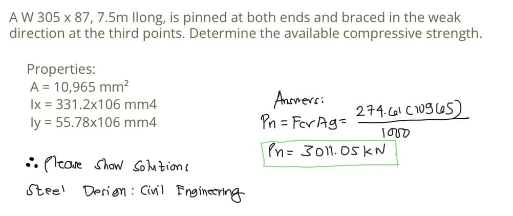 A W 305 x 87, 7.5m llong, is pinned at both ends and braced in the weak
direction at the third points. Determine the available compressive strength.
Properties:
A = 10,965 mm²
lx = 331.2x106 mm4
ly = 55.78x106 mm4
•• Please Show Solutions
Steel
Design: Civil Engineering
Answersi
Pn=Fer Ag=
274.61 (10965)
1000
Pn=3011.05 KN