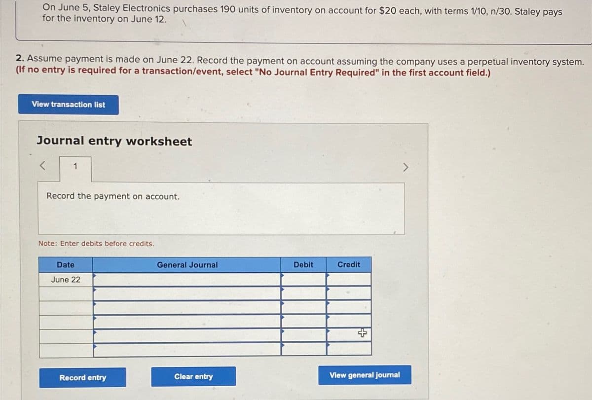 On June 5, Staley Electronics purchases 190 units of inventory on account for $20 each, with terms 1/10, n/30. Staley pays
for the inventory on June 12.
2. Assume payment is made on June 22. Record the payment on account assuming the company uses a perpetual inventory system.
(If no entry is required for a transaction/event, select "No Journal Entry Required" in the first account field.)
View transaction list
Journal entry worksheet
1
Record the payment on account.
Note: Enter debits before credits.
Date
June 22
General Journal
Debit
Credit
Record entry
Clear entry
View general journal