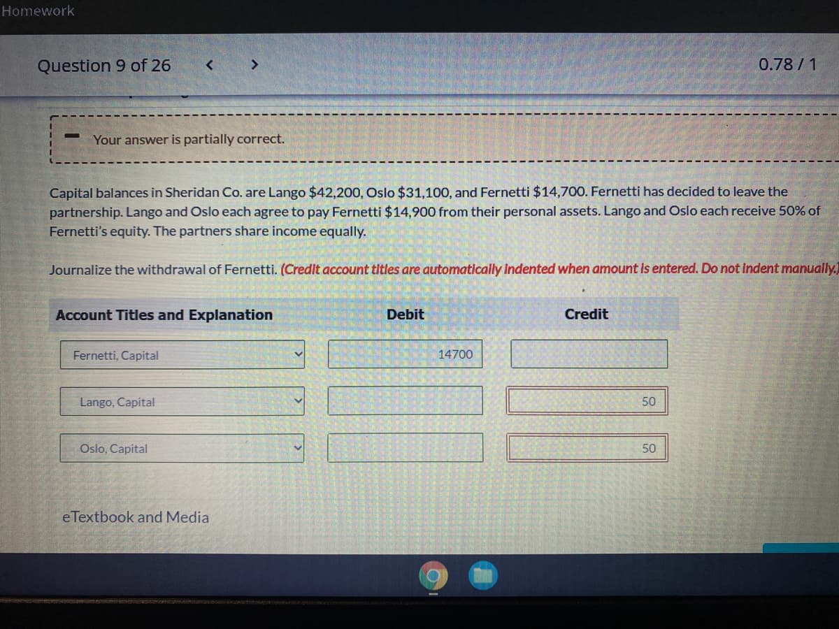 Homework
Question 9 of 26
<>
0.78/1
Your answer is partially correct.
Capital balances in Sheridan Co. are Lango $42,200, Oslo $31,100, and Fernetti $14,700. Fernetti has decided to leave the
partnership. Lango and Oslo each agree to pay Fernetti $14,900 from their personal assets. Lango and Oslo each receive 50% of
Fernetti's equity. The partners share income equally.
Journalize the withdrawal of Fernetti. (Credit account titles are automatically indented when amount is entered. Do not indent manually.
Account Titles and Explanation
Debit
Credit
Fernetti, Capital
14700
Lango, Capital
50
Oslo, Capital
50
eTextbook and Media
