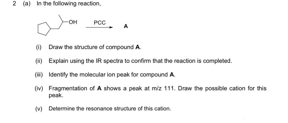 2 (a) In the following reaction,
OH
РСС
A
(i)
Draw the structure of compound A.
(ii) Explain using the IR spectra to confirm that the reaction is completed.
(iii) Identify the molecular ion peak for compound A.
(iv) Fragmentation of A shows a peak at m/z 111. Draw the possible cation for this
peak.
(v) Determine the resonance structure of this cation.
