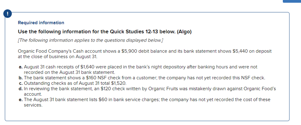 Required information
Use the following information for the Quick Studies 12-13 below. (Algo)
[The following information applies to the questions displayed below.]
Organic Food Company's Cash account shows a $5,900 debit balance and its bank statement shows $5,440 on deposit
at the close of business on August 31.
a. August 31 cash receipts of $1,640 were placed in the bank's night depository after banking hours and were not
recorded on the August 31 bank statement.
b. The bank statement shows a $160 NSF check from a customer; the company has not yet recorded this NSF check.
c. Outstanding checks as of August 31 total $1,520.
d. In reviewing the bank statement, an $120 check written by Organic Fruits was mistakenly drawn against Organic Food's
account.
e. The August 31 bank statement lists $60 in bank service charges; the company has not yet recorded the cost of these
services.