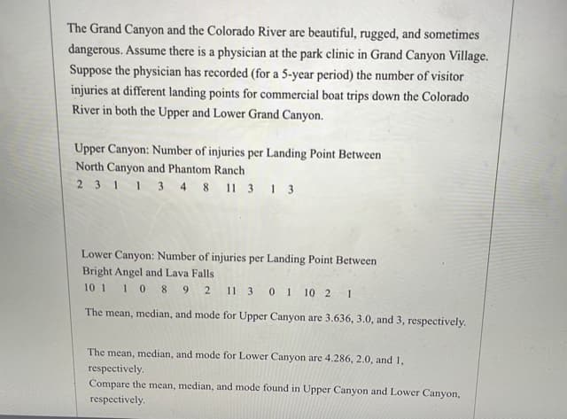 The Grand Canyon and the Colorado River are beautiful, rugged, and sometimes
dangerous. Assume there is a physician at the park clinic in Grand Canyon Village.
Suppose the physician has recorded (for a 5-year period) the number of visitor
injuries at different landing points for commercial boat trips down the Colorado
River in both the Upper and Lower Grand Canyon.
Upper Canyon: Number of injuries per Landing Point Between
North Canyon and Phantom Ranch
2 311 3 4 8 11 3 1 3
Lower Canyon: Number of injuries per Landing Point Between
Bright Angel and Lava Falls
10 1
10 89 2 11 3 0 1
10 2
The mean, median, and mode for Upper Canyon are 3.636, 3.0, and 3, respectively.
The mean, median, and mode for Lower Canyon are 4.286, 2.0, and 1,
respectively.
Compare the mean, median, and mode found in Upper Canyon and Lower Canyon,
respectively.
