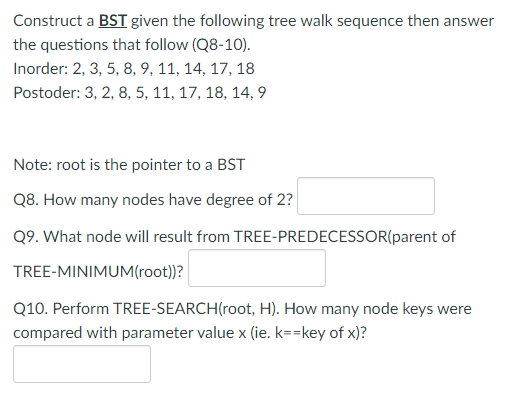 Construct a BST given the following tree walk sequence then answer
the questions that follow (Q8-10).
Inorder: 2, 3, 5, 8, 9, 11, 14, 17, 18
Postoder: 3, 2, 8, 5, 11, 17, 18, 14, 9
Note: root is the pointer to a BST
Q8. How many nodes have degree of 2?
Q9. What node will result from TREE-PREDECESSOR(parent of
TREE-MINIMUM(root))?
Q10. Perform TREE-SEARCH(root, H). How many node keys were
compared with parameter value x (ie. k==key of x)?
