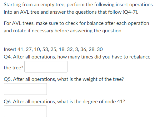 Starting from an empty tree, perform the following insert operations
into an AVL tree and answer the questions that follow (Q4-7).
For AVL trees, make sure to check for balance after each operation
and rotate if necessary before answering the question.
Insert 41, 27, 10, 53, 25, 18, 32, 3, 36, 28, 30
Q4. After all operations, how many times did you have to rebalance
the tree?
Q5. After all operations, what is the weight of the tree?
Q6. After all operations, what is the degree of node 41?