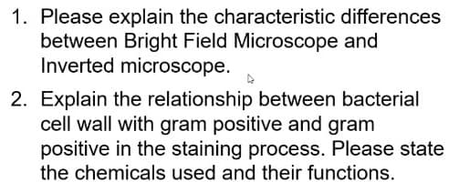 1. Please explain the characteristic differences
between Bright Field Microscope and
Inverted microscope.
2. Explain the relationship between bacterial
cell wall with gram positive and gram
positive in the staining process. Please state
the chemicals used and their functions.
