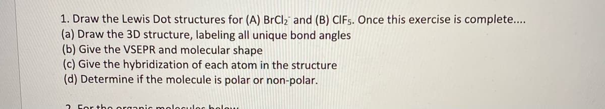 1. Draw the Lewis Dot structures for (A) BrCl2 and (B) CIF5. Once this exercise is complete...
(a) Draw the 3D structure, labeling all unique bond angles
(b) Give the VSEPR and molecular shape
(c) Give the hybridization of each atom in the structure
(d) Determine if the molecule is polar or non-polar.
2 For the organic meleCules holow
