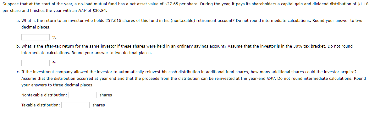 Suppose that at the start of the year,
no-load mutual fund has a net asset value of $27.65 per share. During the year, it pays its shareholders a capital gain and dividend distribution of $1.18
per share and finishes the year with an NAV of $30.84.
a. What is the return to an investor who holds 257.616 shares of this fund in his (nontaxable) retirement account? Do not round intermediate calculations. Round your answer to two
decimal places.
%
b. What is the after-tax return for the same investor
these shares were held in an ordinary savings account? Assume that the investor is in the 30% tax bracket, Do not round
intermediate calculations. Round your answer to two decimal places.
%
c. If the investment company allowed the investor to automatically reinvest his cash distribution in additional fund shares, how many additional shares could the investor acquire?
Assume that the distribution occurred at year end and that the proceeds from the distribution can be reinvested at the year-end NAV. Do not round intermediate calculations. Round
your answers to three decimal places.
Nontaxable distribution:
shares
Taxable distribution:
shares
