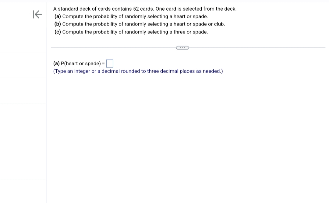 ↑
A standard deck of cards contains 52 cards. One card is selected from the deck.
(a) Compute the probability of randomly selecting a heart or spade.
(b) Compute the probability of randomly selecting a heart or spade or club.
(c) Compute the probability of randomly selecting a three or spade.
(a) P(heart or spade) =
(Type an integer or a decimal rounded to three decimal places as needed.)