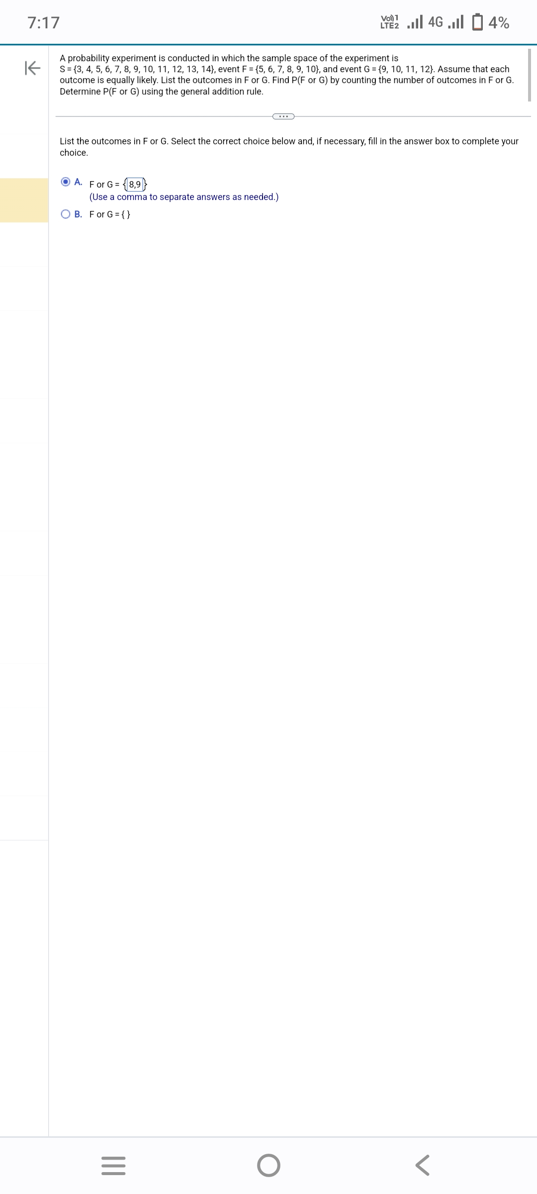 7:17
A probability experiment is conducted in which the sample space of the experiment is
K
S = {3, 4, 5, 6, 7, 8, 9, 10, 11, 12, 13, 14), event F = {5, 6, 7, 8, 9, 10), and event G = {9, 10, 11, 12). Assume that each
outcome is equally likely. List the outcomes in F or G. Find P(F or G) by counting the number of outcomes in F or G.
Determine P(F or G) using the general addition rule.
List the outcomes in F or G. Select the correct choice below and, if necessary, fill in the answer box to complete your
choice.
ⒸA. For G = 18,9
(Use a comma to separate answers as needed.)
OB. For G={}
|||
Vo) 1
2 ... 46 ... 14%
=
O