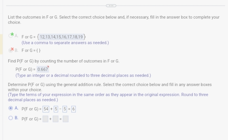 List the outcomes in F or G. Select the correct choice below and, if necessary, fill in the answer box to complete your
choice.
A. For G= {12,13,14,15,16,17,18,19}
(Use a comma to separate answers as needed.)
B. For G = {}
Find P(F or G) by counting the number of outcomes in F or G.
P(F or G) = 0.667
(Type an integer or a decimal rounded to three decimal places as needed.)
Determine P(F or G) using the general addition rule. Select the correct choice below and fill in any answer boxes
within your choice.
(Type the terms of your expression in the same order as they appear in the original expression. Round to three
decimal places as needed.)
ⒸA. P(F or G) = 54+5-5-6
OB. P(F or G) =
+
=