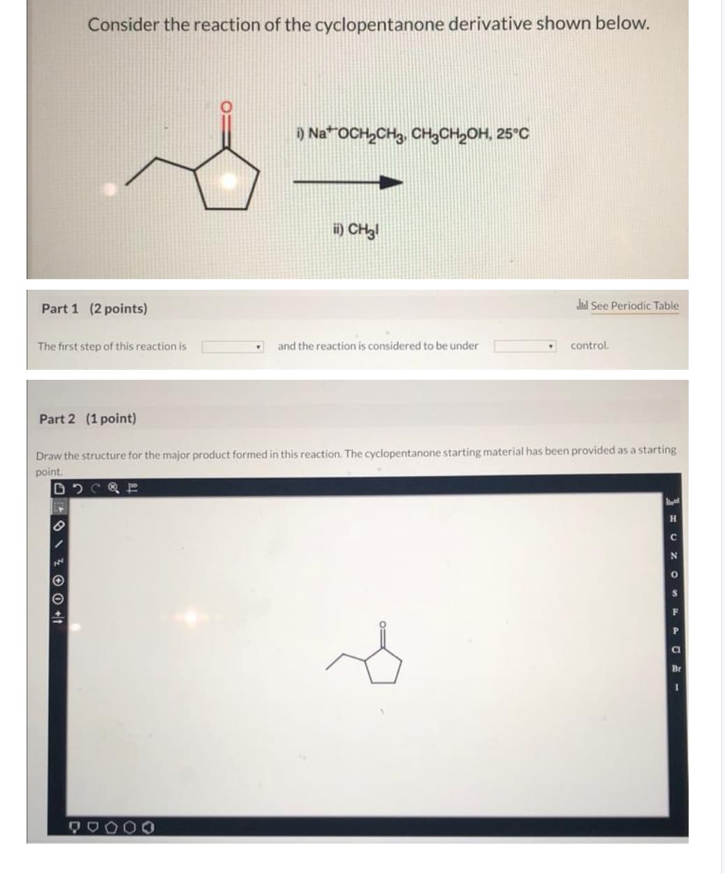 Consider the reaction of the cyclopentanone derivative shown below.
i) NaOCH2CH3 CH3CH2OH, 25°C
ii) CH3!
Part 1 (2 points)
Jul See Periodic Table
The first step of this reaction is
and the reaction is considered to be under
control.
Part 2 (1 point)
Draw the structure for the major product formed in this reaction. The cyclopentanone starting material has been provided as a starting
point.
لا
H
C
N