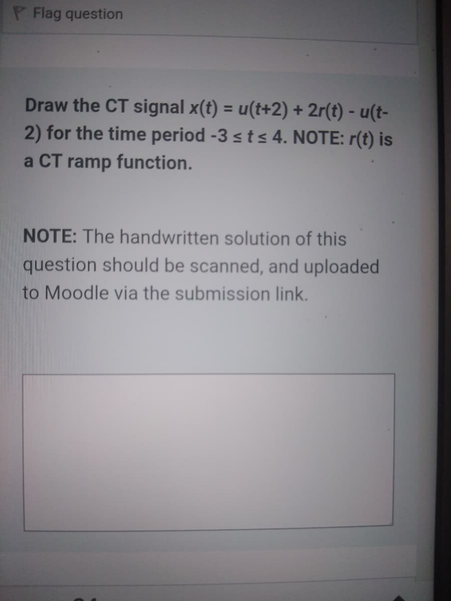 P Flag question
Draw the CT signal x(t) = u(t+2) + 2r(t) - u(t-
2) for the time period -3 sts 4. NOTE: r(t) is
%3D
a CT ramp function.
NOTE: The handwritten solution of this
question should be scanned, and uploaded
to Moodle via the submission link.
