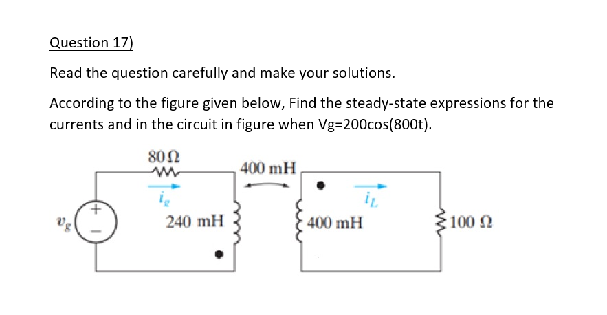 Question 17)
Read the question carefully and make your solutions.
According to the figure given below, Find the steady-state expressions for the
currents and in the circuit in figure when Vg=200cos(800t).
8002
240 mH
400 mH
400 mH
M
100 Q