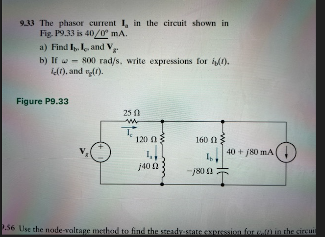 9.33 The phasor current I, in the circuit shown in
Fig. P9.33 is 40/0° mA.
a) Find Ib, Ie, and Vg.
b) If w = 800 rad/s, write expressions for ip(t),
ic(t), and vg(t).
Figure P9.33
8
25 Ω
Ic
120 Ω
j40 Ω
160 Ω Σ
Ib
-j80 Ω
40 + 180 mA
9.56 Use the node-voltage method to find the steady-state expression for u.() in the circuit