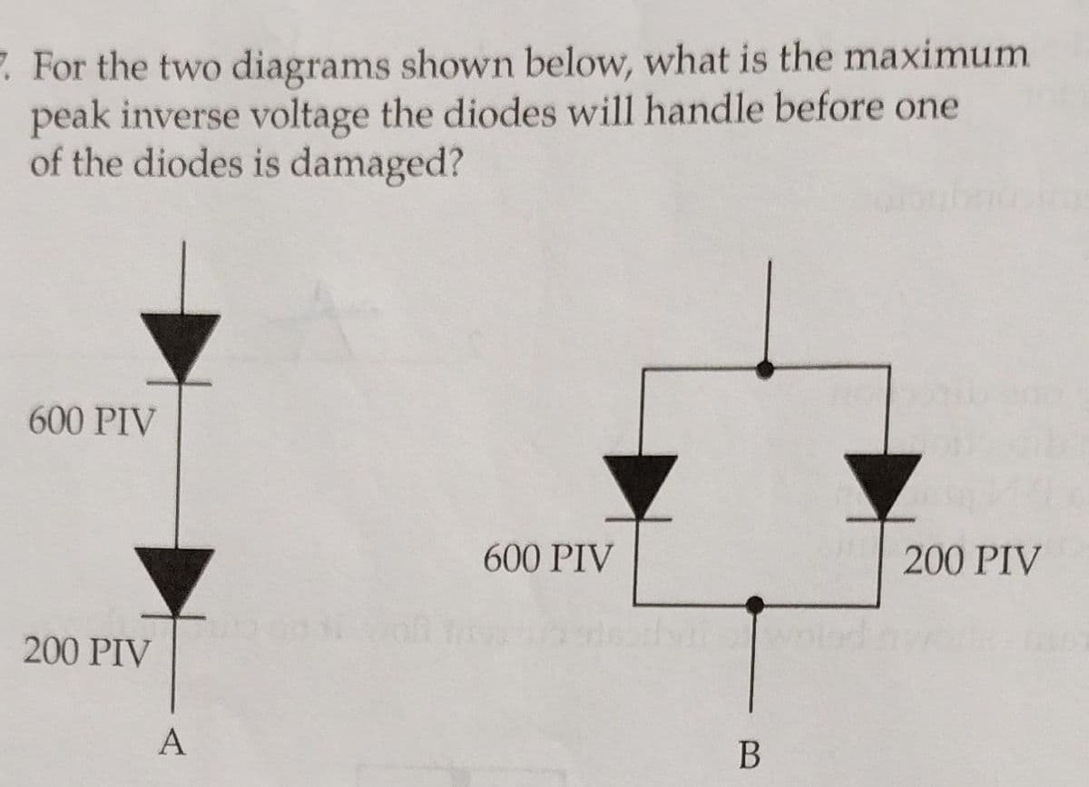 7. For the two diagrams shown below, what is the maximum
peak inverse voltage the diodes will handle before one
of the diodes is damaged?
600 PIV
200 PIV
A
600 PIV
B
200 PIV