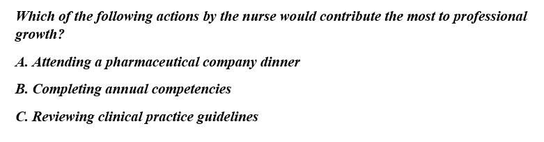 Which of the following actions by the nurse would contribute the most to professional
growth?
A. Attending a pharmaceutical company dinner
B. Completing annual competencies
C. Reviewing clinical practice guidelines
