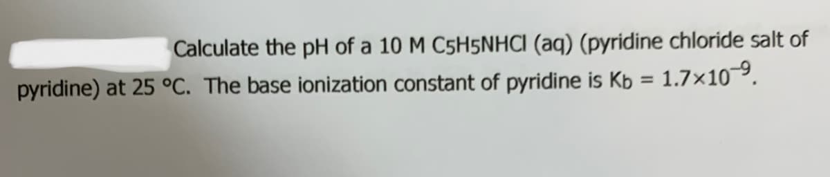 Calculate the pH of a 10 M C5H5NHCI (aq) (pyridine chloride salt of
pyridine) at 25 °C. The base ionization constant of pyridine is Kb = 1.7×10.
%3D
