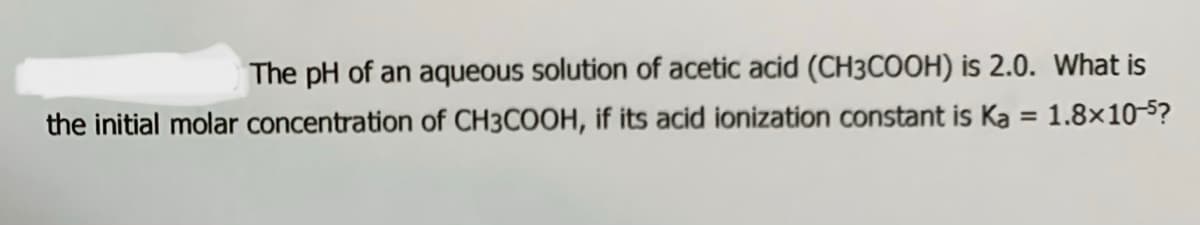 The pH of an aqueous solution of acetic acid (CH3COOH) is 2.0. What is
the initial molar concentration of CH3COOH, if its acid ionization constant is Ka = 1.8×10-5?
%3D

