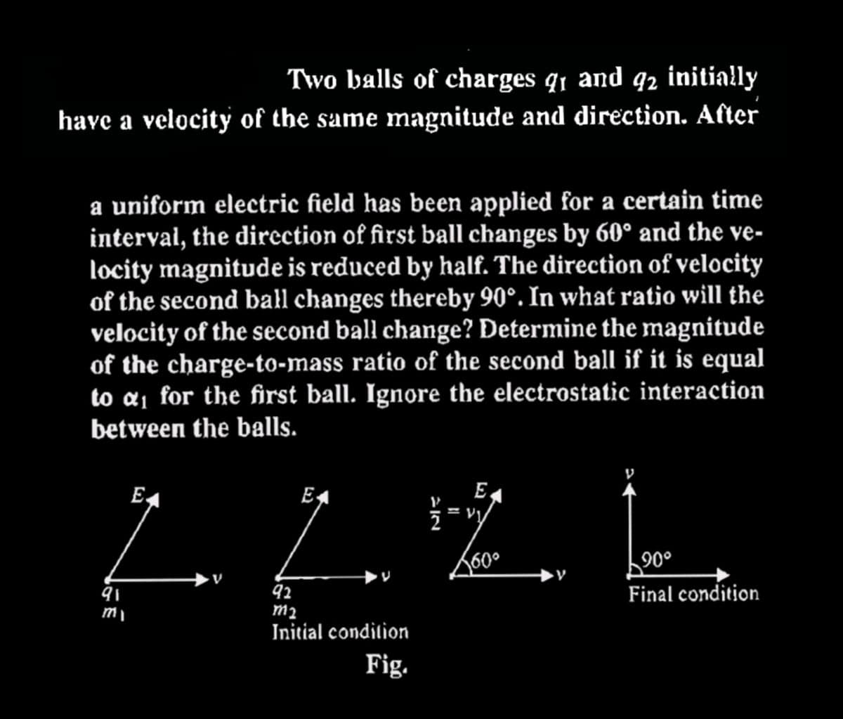 Two balls of charges 9₁ and 92 initially
have a velocity of the same magnitude and direction. After
a uniform electric field has been applied for a certain time
interval, the direction of first ball changes by 60° and the ve-
locity magnitude is reduced by half. The direction of velocity
of the second ball changes thereby 90°. In what ratio will the
velocity of the second ball change? Determine the magnitude
of the charge-to-mass ratio of the second ball if it is equal
to a₁ for the first ball. Ignore the electrostatic interaction
between the balls.
91
my
E
E
92
M₂
Initial condition
Fig.
E.
1/2 = vy
560⁰
90°
Final condition