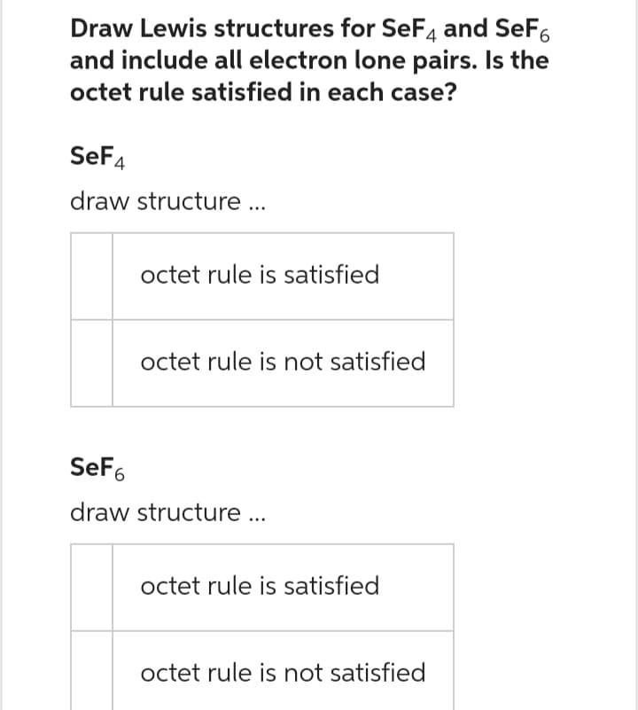 Draw Lewis structures for SeF4 and SeF
and include all electron lone pairs. Is the
octet rule satisfied in each case?
SeF4
draw structure ...
octet rule is satisfied
octet rule is not satisfied
SeF6
draw structure ...
octet rule is satisfied
octet rule is not satisfied