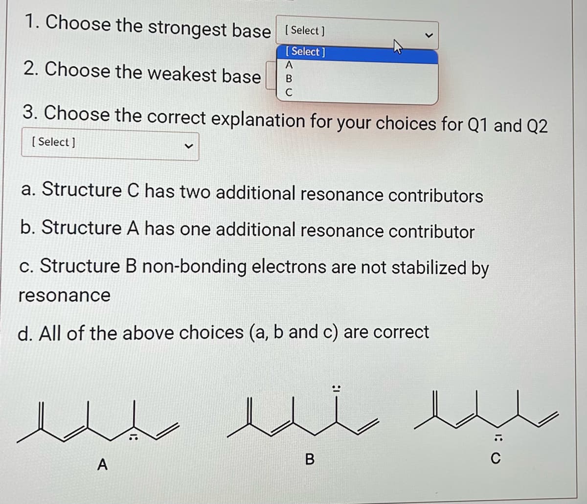 1. Choose the strongest base [Select]
[Select]
2. Choose the weakest base
3. Choose the correct explanation for your choices for Q1 and Q2
[Select]
a. Structure C has two additional resonance contributors
b. Structure A has one additional resonance contributor
c. Structure B non-bonding electrons are not stabilized by
resonance
A
B
C
d. All of the above choices (a, b and c) are correct
e
A
edi
B