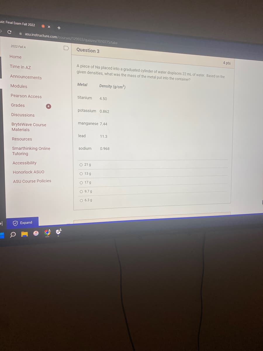 uiz: Final Exam Fall 2022
> с
ǝl
2022 Fall A
Home
asu.instructure.com/courses/129933/quizzes/1010775/take
Time in AZ
Announcements
Modules
Pearson Access
Grades
X +
Discussions
BryteWave Course
Materials
Resources
Smarthinking Online
Tutoring
Accessibility
Honorlock ASUO
ASU Course Policies
Expand
IG.
Question 3
A piece of Na placed into a graduated cylinder of water displaces 22 mL of water. Based on the
given densities, what was the mass of the metal put into the container?
Density (g/cm³)
Metal
titanium 4.50
potassium 0.862
manganese 7.44
lead
sodium
O 21 g
O 13 g
O 17 g
O 9.7 g
O 6.3 g
11.3
4 pts
0.968