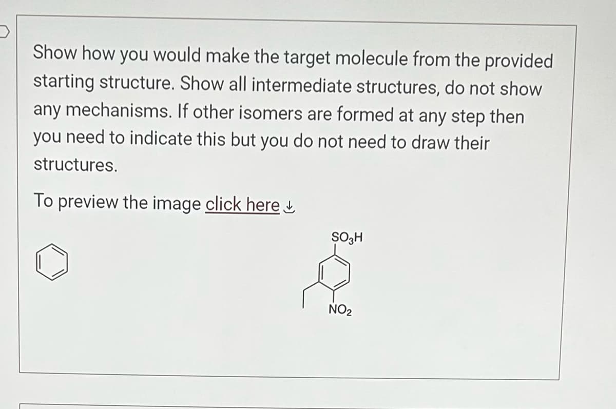 Show how you would make the target molecule from the provided
starting structure. Show all intermediate structures, do not show
any mechanisms. If other isomers are formed at any step then
you need to indicate this but you do not need to draw their
structures.
To preview the image click here
SO3H
NO₂