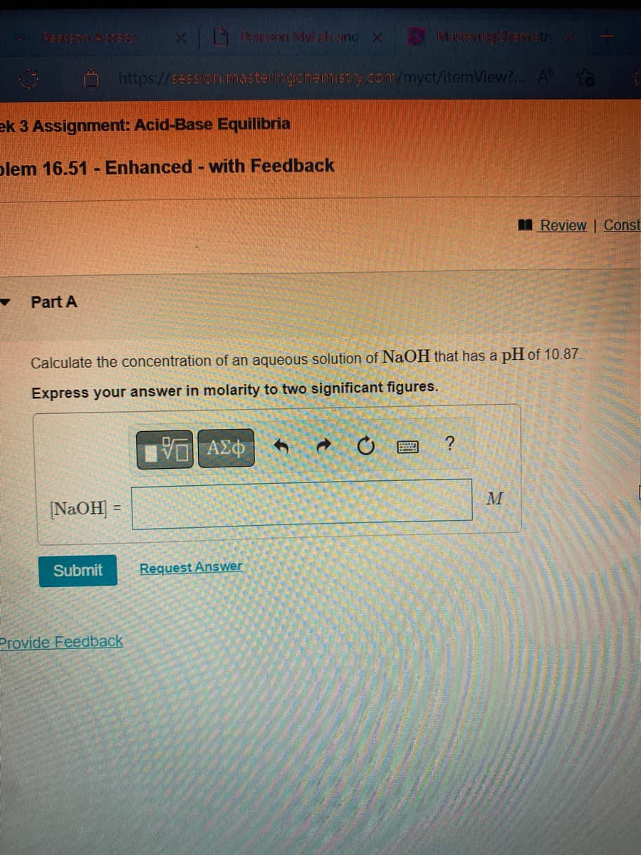 ek 3 Assignment: Acid-Base Equilibria
blem 16.51 - Enhanced - with Feedback
Part A
x Pesaran Mylah and X
https://session.masteringchemistry.com/myct/itemView?... A
[NaOH]
Submit
Calculate the concentration of an aqueous solution of NaOH that has a pH of 10.87.
Express your answer in molarity to two significant figures.
—| ΑΣΦ
Provide Feedback
MaxtraingChemistry X
Request Answer
?
Review | Const
M