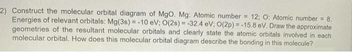 2) Construct the molecular orbital diagram of Mgo. Mg: Atomic number =
Energies of relevant orbitals: Mg(3s)% = -10 eV; O(2s) = -32.4 eV; O(2p) = -15.8 eV. Draw the approximate
geometries of the resultant molecular orbitals and clearly state the atomic orbitals involved in each
molecular orbital. How does this molecular orbital diagram describe the bonding in this molecule?
12; O: Atomic number = 8.
