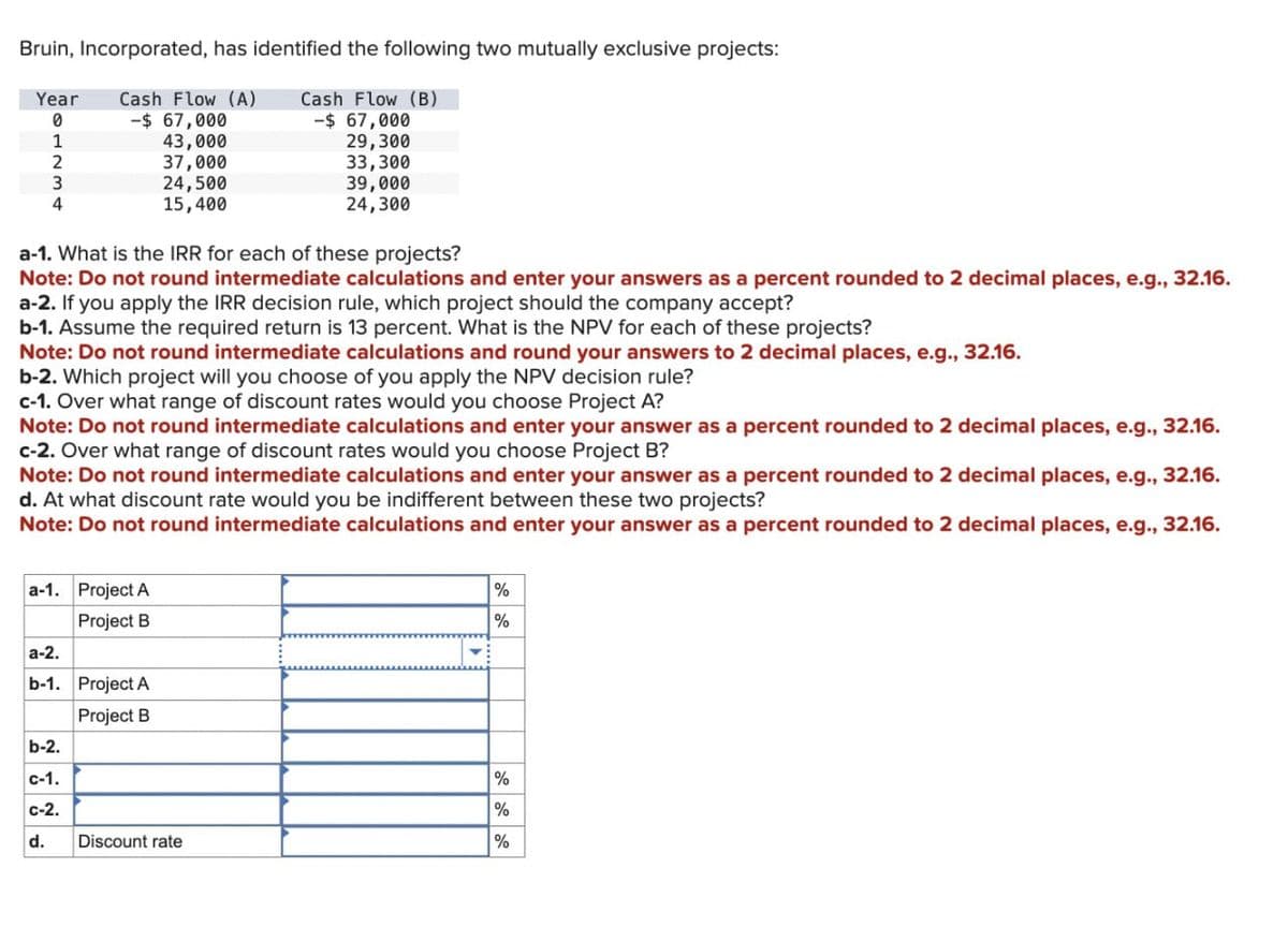 Bruin, Incorporated, has identified the following two mutually exclusive projects:
Year
Cash Flow (A)
Cash Flow (B)
0
-$ 67,000
-$ 67,000
1
43,000
2
37,000
3
24,500
4
15,400
29,300
33,300
39,000
24,300
a-1. What is the IRR for each of these projects?
Note: Do not round intermediate calculations and enter your answers as a percent rounded to 2 decimal places, e.g., 32.16.
a-2. If you apply the IRR decision rule, which project should the company accept?
b-1. Assume the required return is 13 percent. What is the NPV for each of these projects?
Note: Do not round intermediate calculations and round your answers to 2 decimal places, e.g., 32.16.
b-2. Which project will you choose of you apply the NPV decision rule?
c-1. Over what range of discount rates would you choose Project A?
Note: Do not round intermediate calculations and enter your answer as a percent rounded to 2 decimal places, e.g., 32.16.
c-2. Over what range of discount rates would you choose Project B?
Note: Do not round intermediate calculations and enter your answer as a percent rounded to 2 decimal places, e.g., 32.16.
d. At what discount rate would you be indifferent between these two projects?
Note: Do not round intermediate calculations and enter your answer as a percent rounded to 2 decimal places, e.g., 32.16.
a-1. Project A
Project B
a-2.
%
%
b-1. Project A
Project B
b-2.
C-1.
%
C-2.
%
d.
Discount rate
%