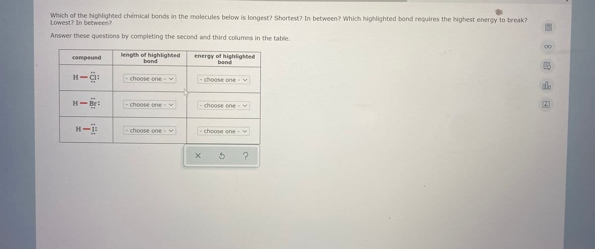 Which of the highlighted chemical bonds in the molecules below is longest? Shortest? In between? Which highlighted bond requires the highest energy to break?
Lowest? In between?
Answer these questions by completing the second and third columns in the table.
00
length of highlighted
bond
energy of highlighted
bond
compound
H-Cl:
- choose one
choose one
olo
H Br:
- choose one
choose one
Ar
H-:
- choose one
choose one
