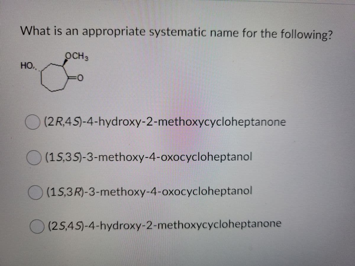 What is an appropriate systematic name for the following?
OCH3
HO.
(2R.4S)-4-hydroxy-2-methoxycycloheptanone
(1S,3S)-3-methoxy-4-oxocycloheptanol
(15,3R)-3-methoxy-4-oxocycloheptanol
(25,45)-4-hydroxy-2-methoxycycloheptanone
