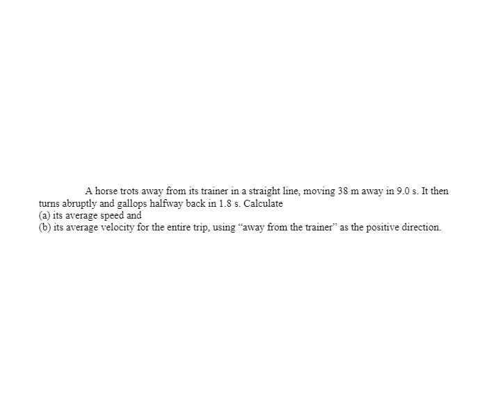 A horse trots away from its trainer in a straight line, moving 38 m away in 9.0 s. It then
turns abruptly and gallops halfway back in 1.8 s. Calculate
(a) its average speed and
(b) its average velocity for the entire trip, using “away from the trainer" as the positive direction.
