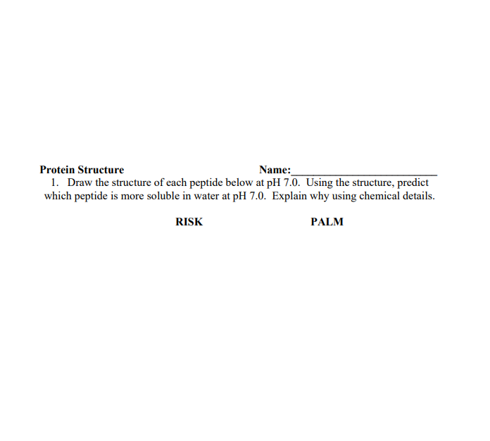 Name:
Protein Structure
1. Draw the structure of each peptide below at pH 7.0. Using the structure, predict
which peptide is more soluble in water at pH 7.0. Explain why using chemical details.
RISK
PALM
