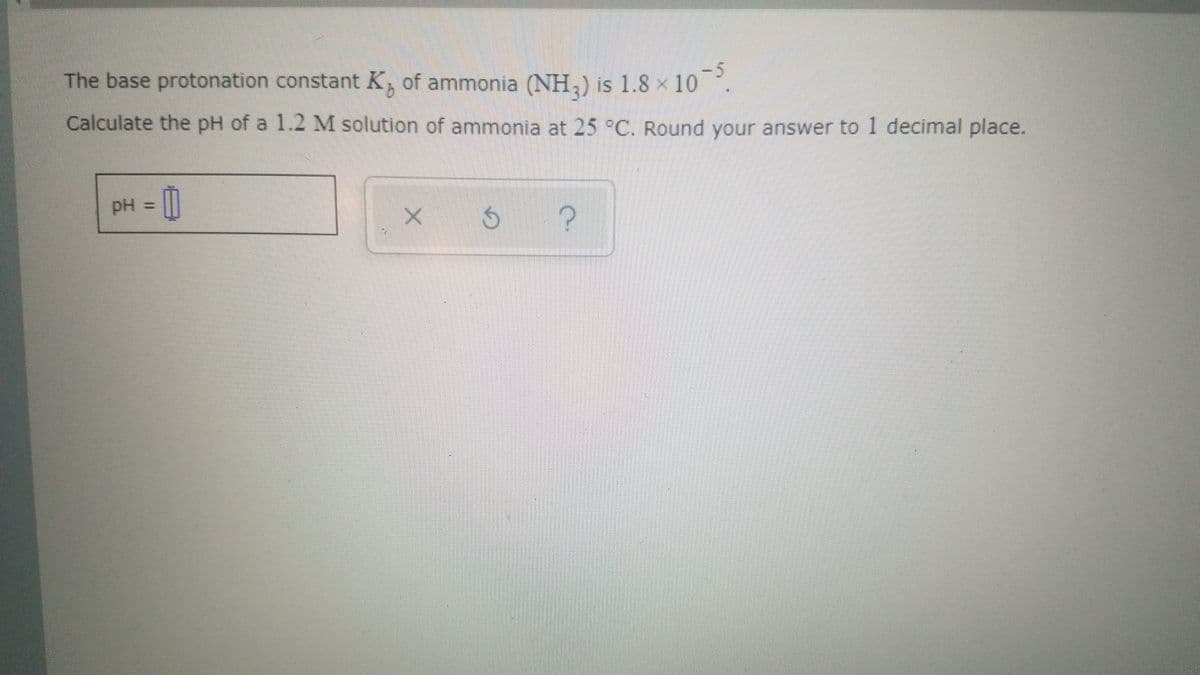 The base protonation constant K, of ammonia (NH,) is 1.8 x 10.
-5.
Calculate the pH of a 1.2 M solution of ammonia at 25 °C. Round your answer to1 decimal place.
