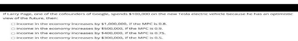 If Larry Page, one of the cofounders of Google, spends $100,000 on the new Tesla electric vehicle because he has an optimistic
view of the future, then:
O income in the economy increases by $1,000,000, if the MPC is 0.8.
O income in the economy increases by $500.000, if the MPC is 0.9.
O Income in the economy increases by $400,000, If the MPC is 0.75.
O income in the economy increases by $300,000, if the MPC is 0.5.
