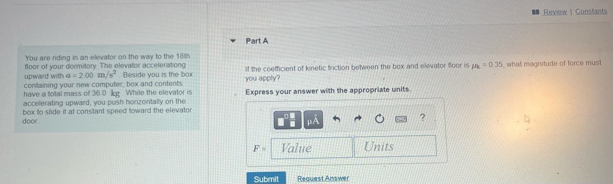 You are riding in an elevator on the way to the 18th
floor of your dormitory. The elevator accelerationg
upward with a = 2.00 m/s² Beside you is the box
containing your new computer, box and contents
have a total mass of 36.0 kg. While the elevator is
accelerating upward, you push horizontally on the
box to slide it at constant speed toward the elevator
door.
Part A
If the coefficient of kinetic friction between the box and elevator floor is = 0.35, what magnitude of force must
you apply?
Express your answer with the appropriate units.
F=
Submit
μA
Value
1
Request Answer
O
Units
Review | Constants
?
