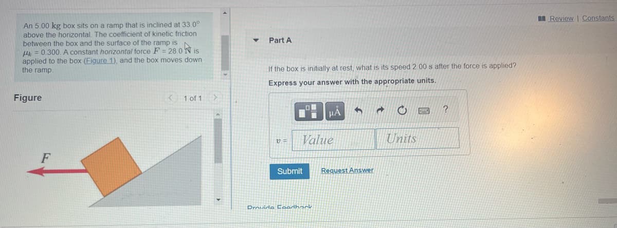 An 5.00 kg box sits on a ramp that is inclined at 33.0°
above the horizontal. The coefficient of kinetic friction
between the box and the surface of the ramp is
H4 = 0.300. A constant horizontal force F= 28.0 Nis
applied to the box (Figure 1), and the box moves down
the ramp.
Figure
F
< 1 of 1 >
Part A
If the box is initially at rest, what is its speed 2.00 s after the force is applied?
Express your answer with the appropriate units.
V=
LO
Value
Submit
μA
Drovide Feedback
5
Request Answer
a
O
Units
?
Review | Constants