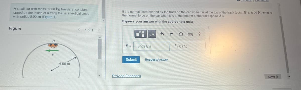 A small car with mass 0.600 kg travels at constant
speed on the inside of a track that is a vertical circle
with radius 5.00 m (Figure 1
Figure
B
V
5.00 m
K
1 of 1
If the normal force exerted by the track on the car when it is at the top of the track (point B) is 6.00 N, what is
the normal force on the car when it is at the bottom of the track (point A)?
Express your answer with the appropriate units.
F =
Submit
μÀ
Value
Provide Feedback
6
Request Answer
d C
Units
Neview Constalls
?
Next >