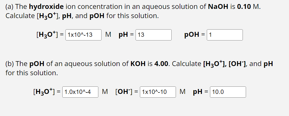(a) The hydroxide ion concentration in an aqueous solution of NaOH is 0.10 M.
Calculate [H3O*], pH, and pOH for this solution.
[H3O+] = 1x10^-13 MpH = 13
POH
= 1
(b) The pOH of an aqueous solution of KOH is 4.00. Calculate [H3O*], [OH-], and pH
for this solution.
[H3O+] = 1.0x10^-4 M [OH-]= 1x10^-10 M pH = 10.0