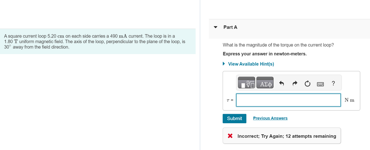 A square current loop 5.20 cm on each side carries a 490 mA current. The loop is in a
1.80 T uniform magnetic field. The axis of the loop, perpendicular to the plane of the loop, is
30° away from the field direction.
Part A
What is the magnitude of the torque on the current loop?
Express your answer in newton-meters.
► View Available Hint(s)
17 ΑΣΦ
T =
Submit
Previous Answers
?
X Incorrect; Try Again; 12 attempts remaining
N m
