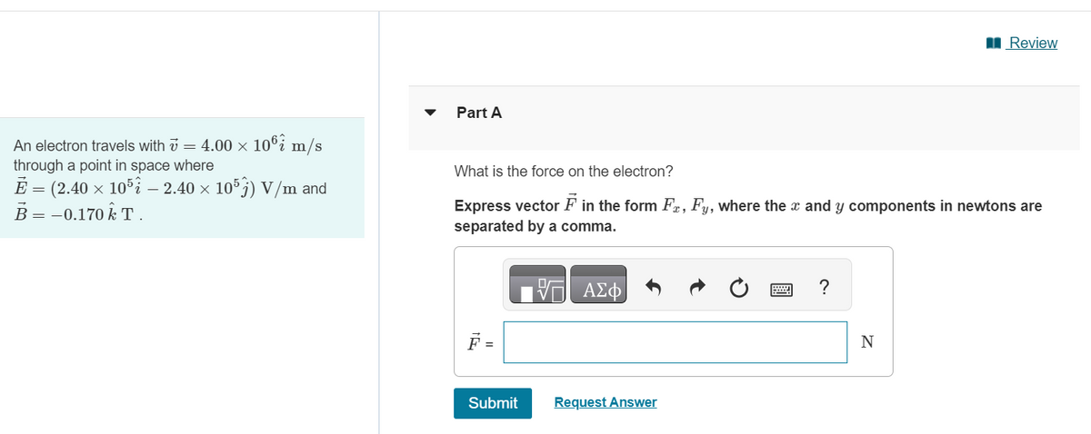 An electron travels with v = 4.00 × 106 m/s
through a point in space where
Ē = (2.40 × 105 – 2.40 × 105) V/m and
B = -0.170k T.
Part A
What is the force on the electron?
Express vector F in the form Fr, Fy, where the x and y components in newtons are
separated by a comma.
VΞΑΣΦ
F =
Submit
Request Answer
2
?
Review
N