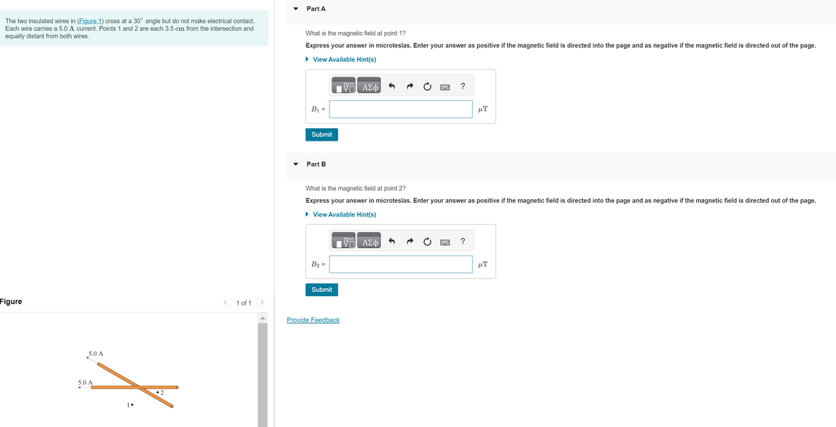 The two insulated wires in (Figure 1) cross at a 30° angle but do not make electrical contact.
Each wire carries a 5.0 A current. Points 1 and 2 are each 3.5 cm from the intersection and
equally distant from both wires.
Figure
5.0 A
5.0 A
•2
<
1 of 1
Part A
What is the magnetic field at point 1?
Express your answer in microteslas. Enter your answer as positive if the magnetic field is directed into the page and as negative if the magnetic field is directed out of the page.
► View Available Hint(s)
B₁ =
Submit
Part B
B₂ =
What is the magnetic field at point 2?
Express your answer in microteslas. Enter your answer as positive if the magnetic field is directed into the page and as negative if the magnetic field is directed out of the page.
► View Available Hint(s)
Submit
ΑΣΦ
Provide Feedback
V ΑΣΦ
μT
?
μ.