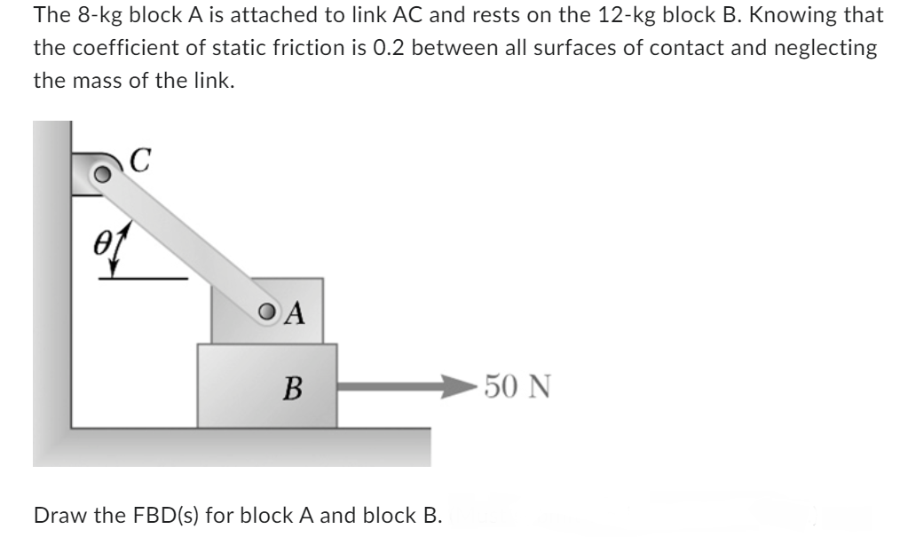 The 8-kg block A is attached to link AC and rests on the 12-kg block B. Knowing that
the coefficient of static friction is 0.2 between all surfaces of contact and neglecting
the mass of the link.
с
OA
B
Draw the FBD(s) for block A and block B.
-50 N