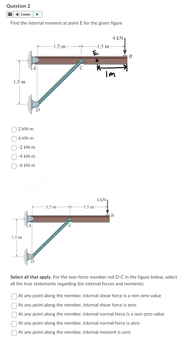 Question 2
✔ Listen ▶
Find the internal moment at point E for the given figure
1.5 m
2 kN-m
6 kN-m
-2 kN-m
-4 kN-m
-6 kN-m
1.5 m
1.5 m
-1.5 m-
-1.5 m
E
-1.5 m-
4 kN
Im
4 kN₁
B
- B
Select all that apply. For the two-force member rod D-C in the figure below, select
all the true statements regarding the internal forces and moments:
At any point along the member, internal shear force is a non-zero value
At any point along the member, internal shear force is zero
At any point along the member, internal normal force is a non-zero value
At any point along the member, internal normal force is zero
At any point along the member, internal moment is zero